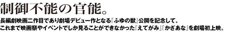 制御不能の官能。長編劇映画二作目であり劇場デビュー作となる『ふゆの獣』公開を記念して、これまで映画祭やイベントでしか見ることができなかった『えてがみ』『かざあな』を劇場初上映。